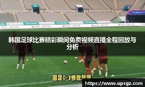 韩国足球比赛精彩瞬间免费视频直播全程回放与分析